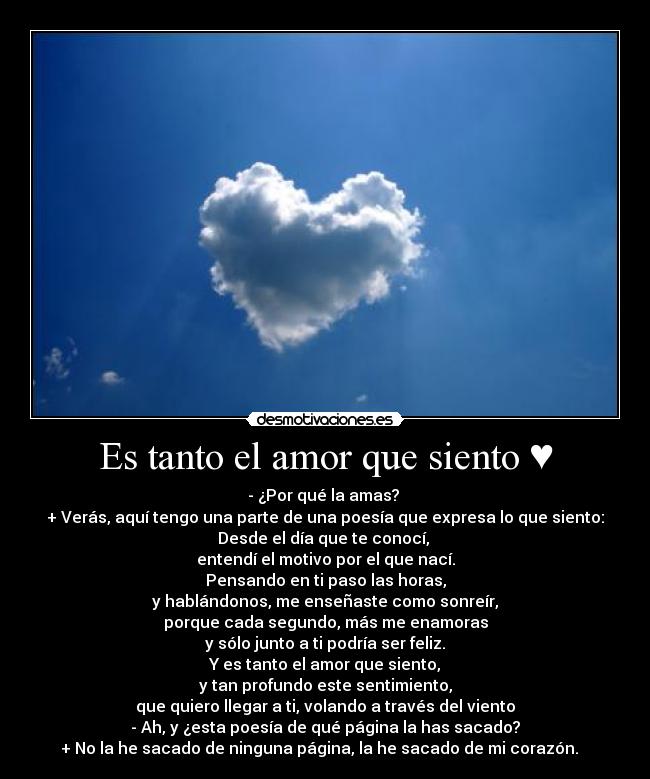 Es tanto el amor que siento ♥ - - ¿Por qué la amas?
+ Verás, aquí tengo una parte de una poesía que expresa lo que siento:
Desde el día que te conocí,
entendí el motivo por el que nací.
Pensando en ti paso las horas,
y hablándonos, me enseñaste como sonreír,
porque cada segundo, más me enamoras
y sólo junto a ti podría ser feliz.
Y es tanto el amor que siento,
y tan profundo este sentimiento,
que quiero llegar a ti, volando a través del viento
- Ah, y ¿esta poesía de qué página la has sacado?
+ No la he sacado de ninguna página, la he sacado de mi corazón. ♥♥♥