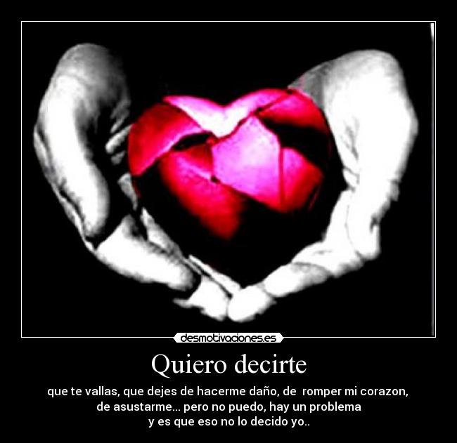 Quiero decirte - que te vallas, que dejes de hacerme daño, de romper mi corazon,
de asustarme... pero no puedo, hay un problema
y es que eso no lo decido yo..