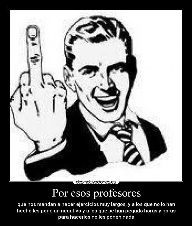 Por esos profesores - que nos mandan a hacer ejercicios muy largos, y a los que no lo han
hecho les pone un negativo y a los que se han pegado horas y horas
para hacerlos no les ponen nada