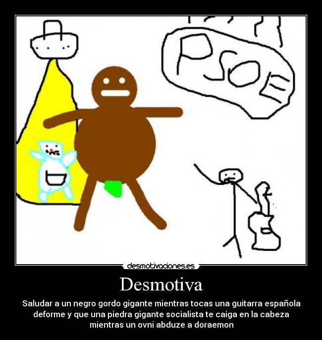 Desmotiva - Saludar a un negro gordo gigante mientras tocas una guitarra española
deforme y que una piedra gigante socialista te caiga en la cabeza
mientras un ovni abduze a doraemon