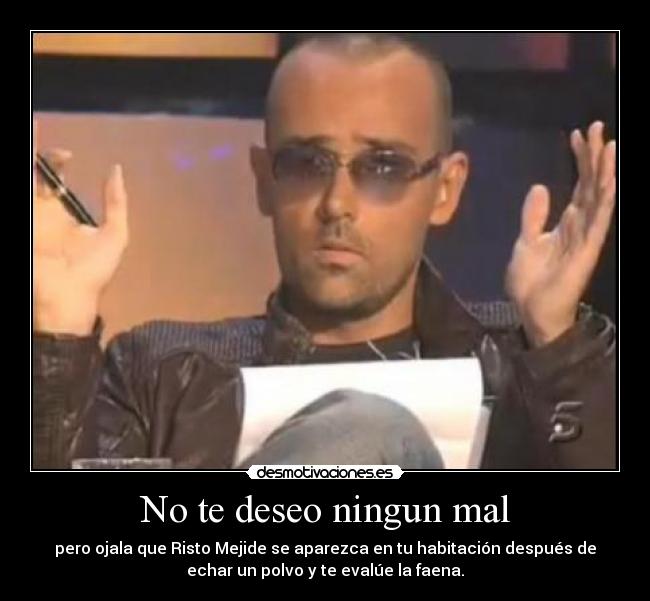 No te deseo ningun mal - pero ojala que Risto Mejide se aparezca en tu habitación después de
echar un polvo y te evalúe la faena.