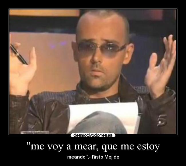 me voy a mear, que me estoy - meando.- Risto Mejide