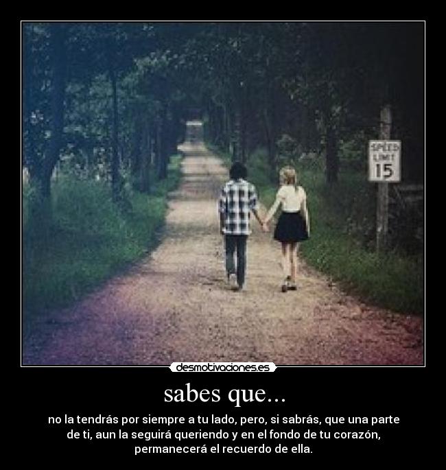 sabes que... - no la tendrás por siempre a tu lado, pero, si sabrás, que una parte
de ti, aun la seguirá queriendo y en el fondo de tu corazón,
permanecerá el recuerdo de ella.