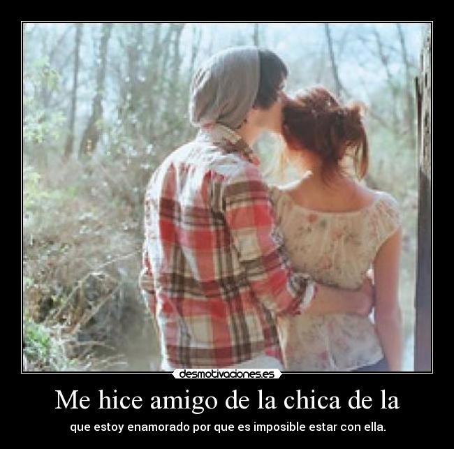 Me hice amigo de la chica de la - que estoy enamorado por que es imposible estar con ella.