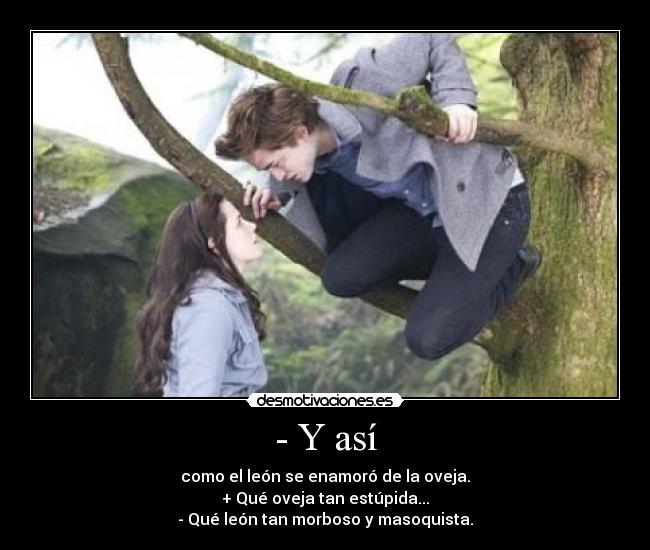 - Y así - como el león se enamoró de la oveja.
+ Qué oveja tan estúpida...
- Qué león tan morboso y masoquista.