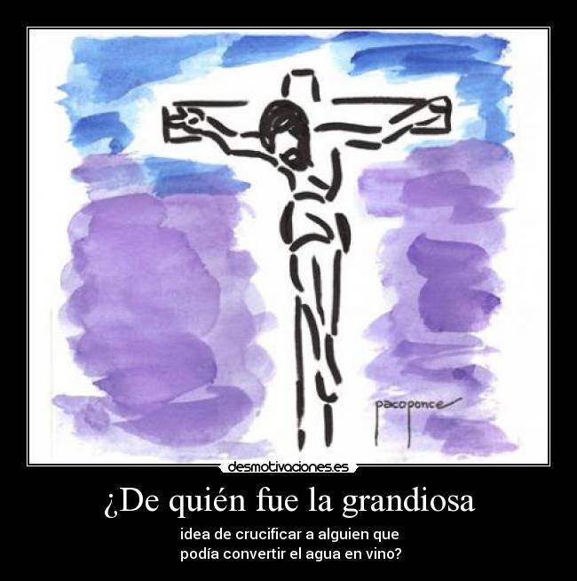 ¿De quién fue la grandiosa - idea de crucificar a alguien que
 podía convertir el agua en vino?