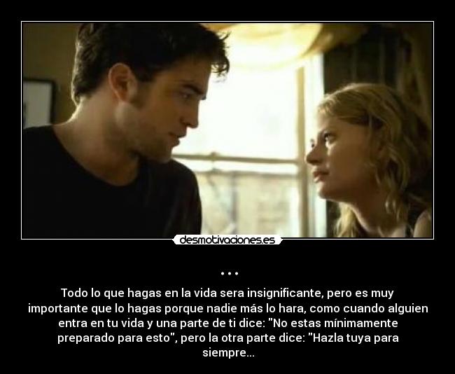 ... - Todo lo que hagas en la vida sera insignificante, pero es muy
importante que lo hagas porque nadie más lo hara, como cuando alguien
entra en tu vida y una parte de ti dice: No estas mínimamente
preparado para esto, pero la otra parte dice: Hazla tuya para
siempre...