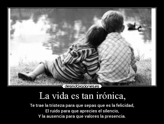 La vida es tan irónica, - Te trae la tristeza para que sepas que es la felicidad,
El ruido para que aprecies el silencio,
Y la ausencia para que valores la presencia.
