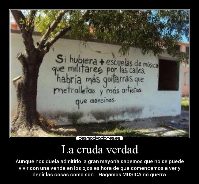 La cruda verdad - Aunque nos duela admitirlo la gran mayoría sabemos que no se puede
vivir con una venda en los ojos es hora de que comencemos a ver y
decir las cosas como son... Hagamos MÚSICA no guerra.