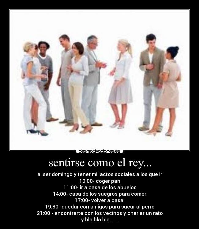 sentirse como el rey... - al ser domingo y tener mil actos sociales a los que ir
10:00- coger pan
11:00- ir a casa de los abuelos
14:00- casa de los suegros para comer
17:00- volver a casa 
19:30- quedar con amigos para sacar al perro
21:00 - encontrarte con los vecinos y charlar un rato
y bla bla bla ......