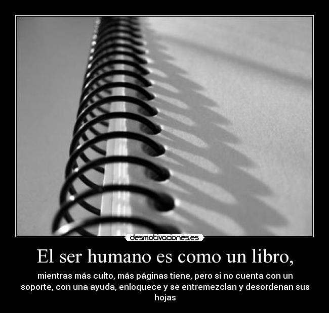 El ser humano es como un libro, - mientras más culto, más páginas tiene, pero si no cuenta con un
soporte, con una ayuda, enloquece y se entremezclan y desordenan sus
hojas