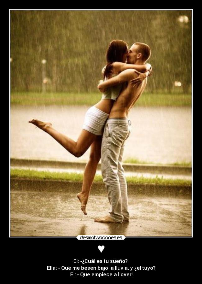 ♥ - El: -¿Cuál es tu sueño?
Ella: - Que me besen bajo la lluvia, y ¿el tuyo?
El: - Que empiece a llover!