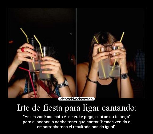 Irte de fiesta para ligar cantando: - Assim você me mata Ai se eu te pego, ai ai se eu te pego
pero al acabar la noche tener que cantar hemos venido a
emborracharnos el resultado nos da igual.