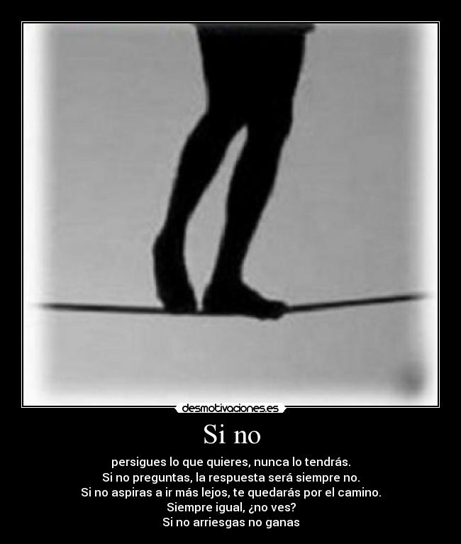 Si no - persigues lo que quieres, nunca lo tendrás.
Si no preguntas, la respuesta será siempre no.
Si no aspiras a ir más lejos, te quedarás por el camino.
Siempre igual, ¿no ves?
Si no arriesgas no ganas