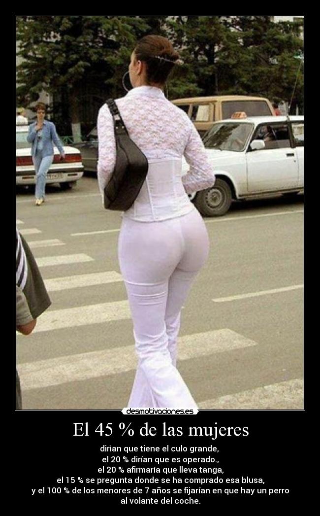 El 45 % de las mujeres - dirìan que tiene el culo grande,
el 20 % dirían que es operado.,
el 20 % afirmaría que lleva tanga,
el 15 % se pregunta donde se ha comprado esa blusa,
y el 100 % de los menores de 7 años se fijarían en que hay un perro
al volante del coche.