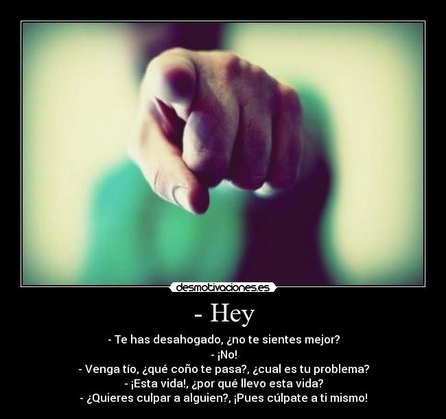 - Hey - - Te has desahogado, ¿no te sientes mejor?
- ¡No!
- Venga tío, ¿qué coño te pasa?, ¿cual es tu problema?
- ¡Esta vida!, ¿por qué llevo esta vida?
- ¿Quieres culpar a alguien?, ¡Pues cúlpate a ti mismo!