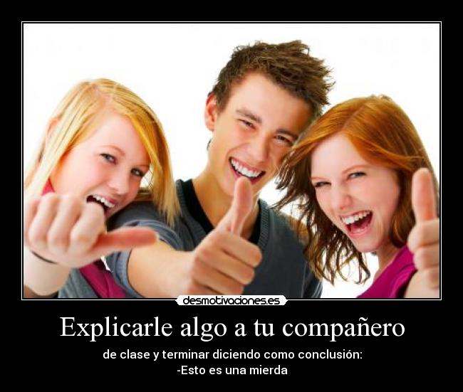 Explicarle algo a tu compañero - de clase y terminar diciendo como conclusión:
-Esto es una mierda