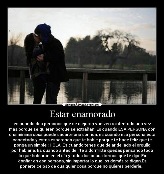 Estar enamorado - es cuando dos personas que se alejaron vuelven a intentarlo una vez
mas,porque se quieren,porque se extrañan. Es cuando ESA PERSONA con
una mínima cosa puede sacarte una sonrisa, es cuando esa persona esta
conectada y estas esperando que te hable porque te hace feliz que te
ponga un simple : HOLA .Es cuando tenes que dejar de lado el orgullo
por hablarle. Es cuando antes de irte a dormir,te quedas pensando todo
lo que hablaron en el día y todas las cosas tiernas que te dijo .Es
confiar en esa persona, sin importar lo que los demás te digan.Es
ponerte celoso de cualquier cosa,porque no quieres perderle. ♥