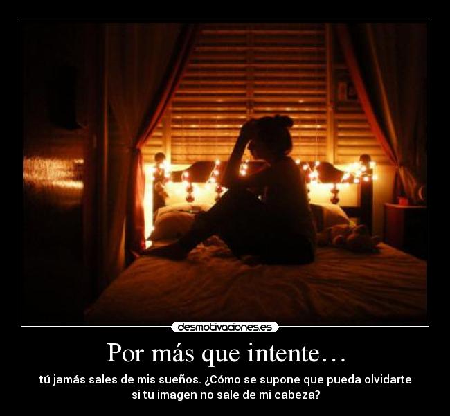 Por más que intente… - tú jamás sales de mis sueños. ¿Cómo se supone que pueda olvidarte
si tu imagen no sale de mi cabeza?