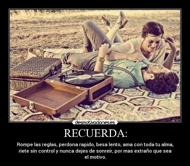 RECUERDA: - Rompe las reglas, perdona rapido, besa lento, ama con toda tu alma,
riete sin control y nunca dejes de sonreir, por mas extraño que sea
el motivo.