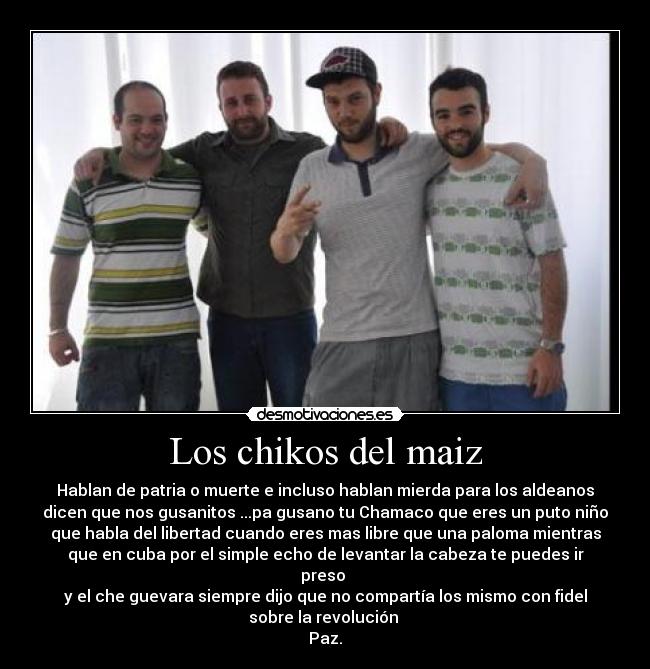 Los chikos del maiz - Hablan de patria o muerte e incluso hablan mierda para los aldeanos
dicen que nos gusanitos ...pa gusano tu Chamaco que eres un puto niño
que habla del libertad cuando eres mas libre que una paloma mientras
que en cuba por el simple echo de levantar la cabeza te puedes ir
preso
y el che guevara siempre dijo que no compartía los mismo con fidel
sobre la revolución
Paz.