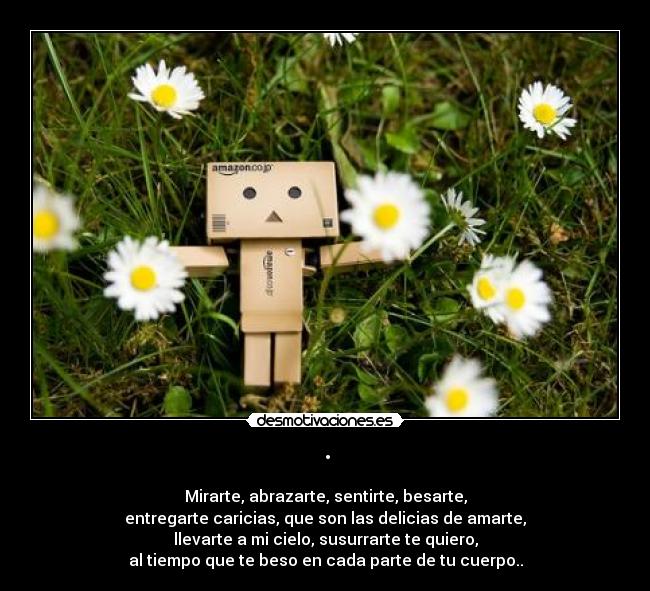 · - Mirarte, abrazarte, sentirte, besarte,
entregarte caricias, que son las delicias de amarte,
llevarte a mi cielo, susurrarte te quiero,
al tiempo que te beso en cada parte de tu cuerpo..