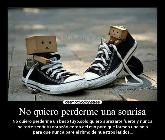 No quiero perderme una sonrisa - No quiero perderme un beso tuyo,solo quiero abrazarte fuerte y nunca
soltarte sentir tu corazón cerca del mio para que formen uno solo
para que nunca pare el ritmo de nuestros latidos...