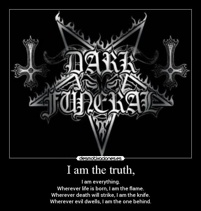 I am the truth, - I am everything.
Wherever life is born, I am the flame.
Wherever death will strike, I am the knife.
Wherever evil dwells, I am the one behind.