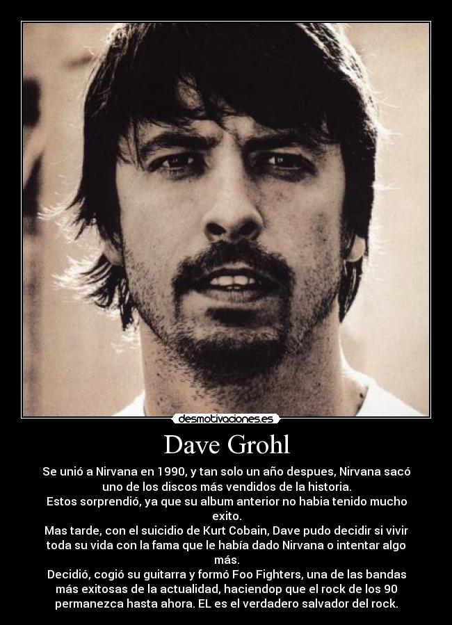 Dave Grohl - Se unió a Nirvana en 1990, y tan solo un año despues, Nirvana sacó
uno de los discos más vendidos de la historia.
Estos sorprendió, ya que su album anterior no habia tenido mucho
exito.
Mas tarde, con el suicidio de Kurt Cobain, Dave pudo decidir si vivir
toda su vida con la fama que le había dado Nirvana o intentar algo
más.
Decidió, cogió su guitarra y formó Foo Fighters, una de las bandas
más exitosas de la actualidad, haciendop que el rock de los 90
permanezca hasta ahora. EL es el verdadero salvador del rock.