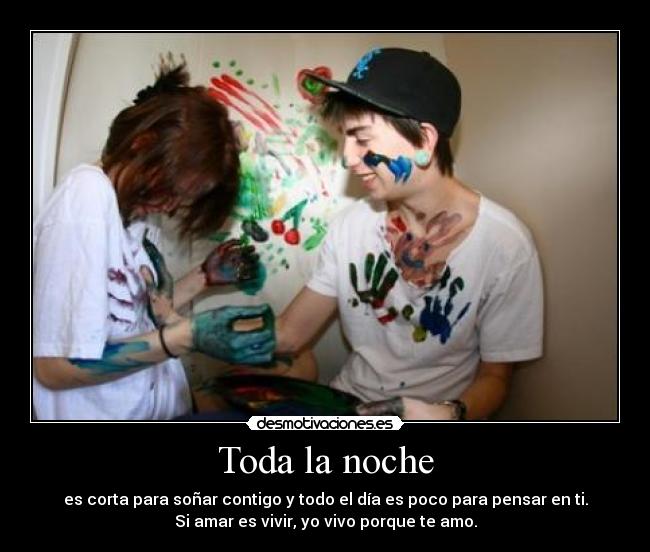 Toda la noche - es corta para soñar contigo y todo el día es poco para pensar en ti.
Si amar es vivir, yo vivo porque te amo.