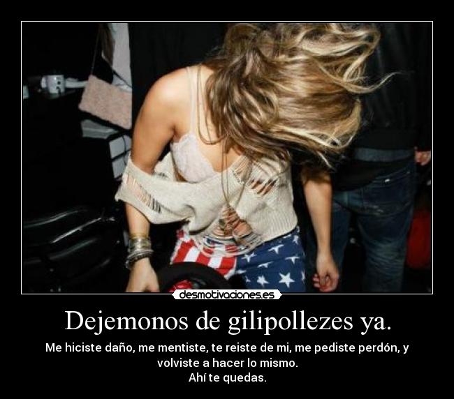 Dejemonos de gilipollezes ya. - Me hiciste daño, me mentiste, te reiste de mi, me pediste perdón, y
volviste a hacer lo mismo.
Ahí te quedas.