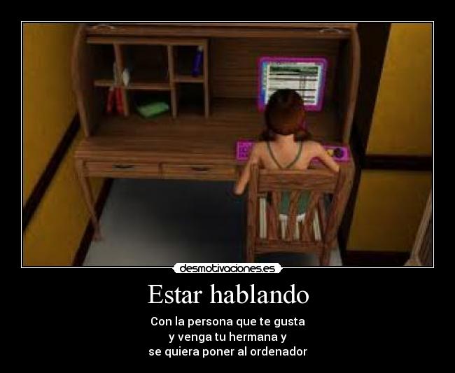 Estar hablando - Con la persona que te gusta
y venga tu hermana y
se quiera poner al ordenador