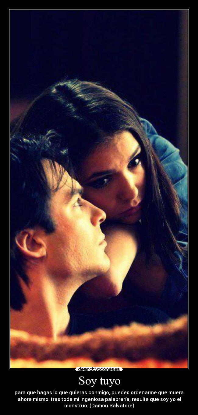Soy tuyo - para que hagas lo que quieras conmigo, puedes ordenarme que muera
ahora mismo. tras toda mi ingeniosa palabrería, resulta que soy yo el
monstruo. (Damon Salvatore)