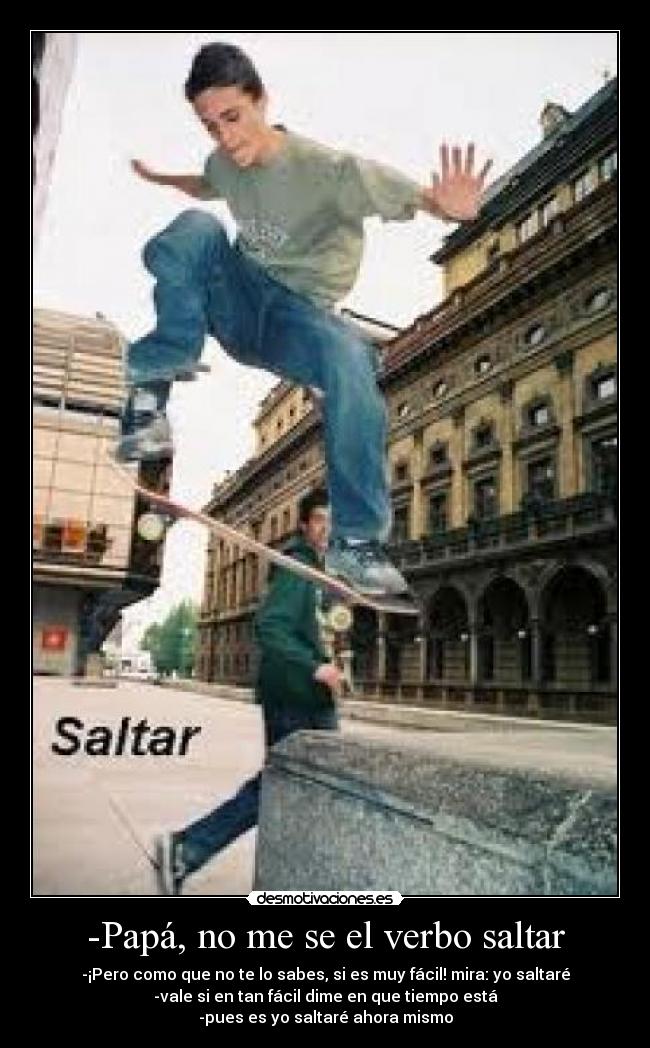 -Papá, no me se el verbo saltar - -¡Pero como que no te lo sabes, si es muy fácil! mira: yo saltaré
-vale si en tan fácil dime en que tiempo está
-pues es yo saltaré ahora mismo