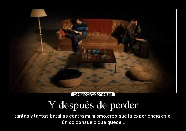 Y después de perder - tantas y tantas batallas contra mi mismo,creo que la experiencia es el
único consuelo que queda...