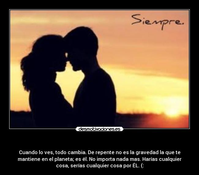 - Cuando lo ves, todo cambia. De repente no es la gravedad la que te
mantiene en el planeta; es él. No importa nada mas. Harías cualquier
cosa, serías cualquier cosa por ÉL. (: