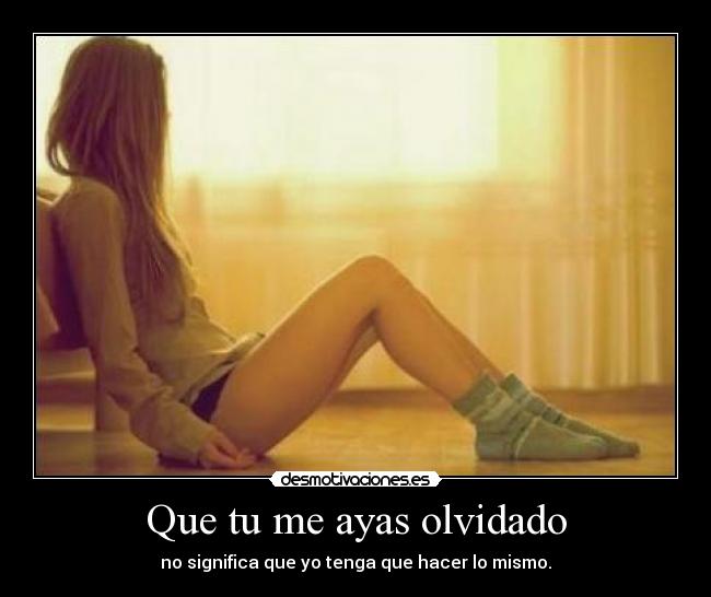 Que tu me ayas olvidado - no significa que yo tenga que hacer lo mismo.