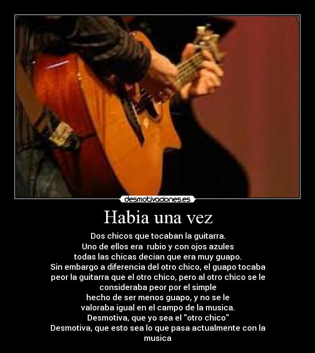 Habia una vez - Dos chicos que tocaban la guitarra.
Uno de ellos era  rubio y con ojos azules
todas las chicas decian que era muy guapo.
Sin embargo a diferencia del otro chico, el guapo tocaba
peor la guitarra que el otro chico, pero al otro chico se le
consideraba peor por el simple
hecho de ser menos guapo, y no se le
valoraba igual en el campo de la musica.
Desmotiva, que yo sea el otro chico
Desmotiva, que esto sea lo que pasa actualmente con la
musica