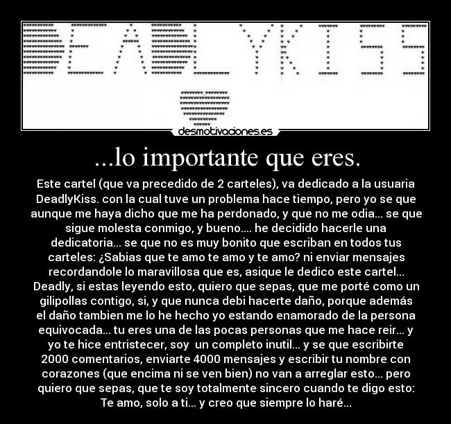 ...lo importante que eres. - Este cartel (que va precedido de 2 carteles), va dedicado a la usuaria
DeadlyKiss. con la cual tuve un problema hace tiempo, pero yo se que
aunque me haya dicho que me ha perdonado, y que no me odia... se que
sigue molesta conmigo, y bueno.... he decidido hacerle una
dedicatoria... se que no es muy bonito que escriban en todos tus
carteles: ¿Sabias que te amo te amo y te amo? ni enviar mensajes
recordandole lo maravillosa que es, asique le dedico este cartel...
Deadly, si estas leyendo esto, quiero que sepas, que me porté como un
gilipollas contigo, si, y que nunca debi hacerte daño, porque además
el daño tambien me lo he hecho yo estando enamorado de la persona
equivocada... tu eres una de las pocas personas que me hace reir... y
yo te hice entristecer, soy  un completo inutil... y se que escribirte
2000 comentarios, enviarte 4000 mensajes y escribir tu nombre con
corazones (que encima ni se ven bien) no van a arreglar esto... pero
quiero que sepas, que te soy totalmente sincero cuando te digo esto:
Te amo, solo a ti... y creo que siempre lo haré...