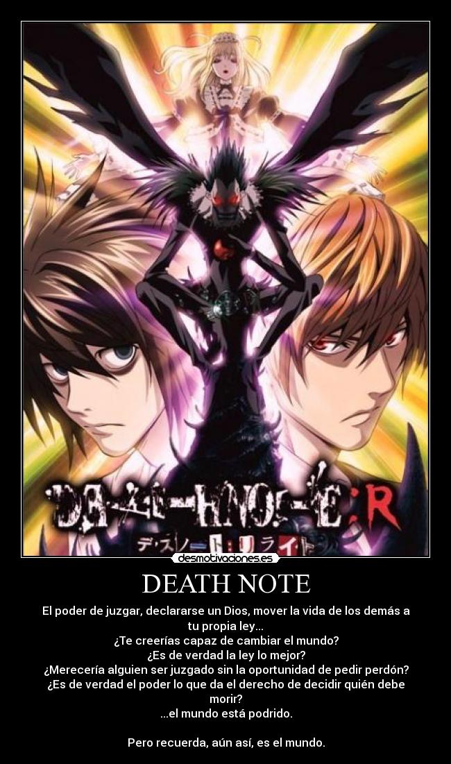 DEATH NOTE - El poder de juzgar, declararse un Dios, mover la vida de los demás a tu propia ley...
¿Te creerías capaz de cambiar el mundo?
¿Es de verdad la ley lo mejor?
¿Merecería alguien ser juzgado sin la oportunidad de pedir perdón?
¿Es de verdad el poder lo que da el derecho de decidir quién debe morir?
...el mundo está podrido.

Pero recuerda, aún así, es el mundo.