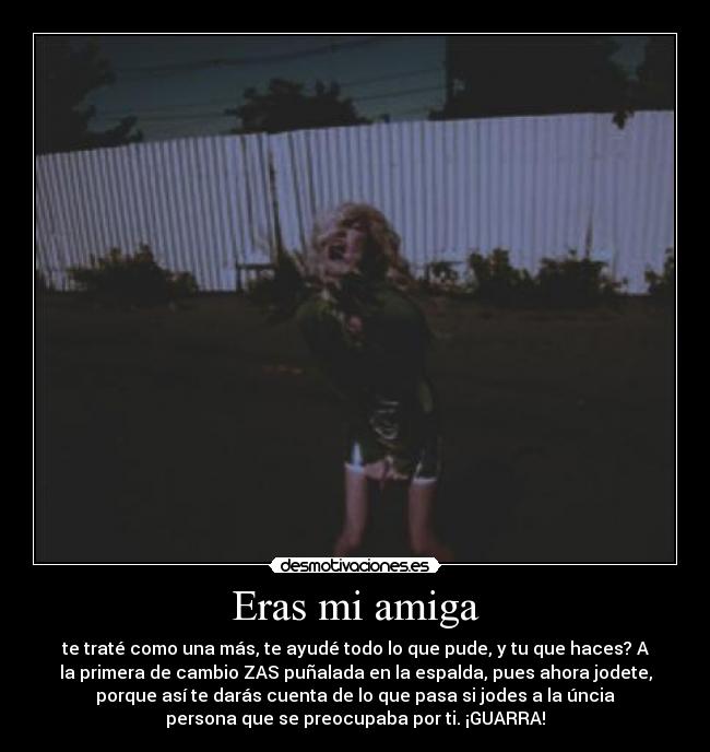 Eras mi amiga - te traté como una más, te ayudé todo lo que pude, y tu que haces? A
la primera de cambio ZAS puñalada en la espalda, pues ahora jodete,
porque así te darás cuenta de lo que pasa si jodes a la úncia
persona que se preocupaba por ti. ¡GUARRA!