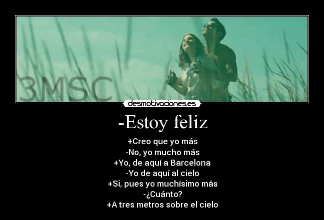 -Estoy feliz - +Creo que yo más
-No, yo mucho más
+Yo, de aquí a Barcelona
-Yo de aquí al cielo
+Si, pues yo muchísimo más
-¿Cuánto?
+A tres metros sobre el cielo♥