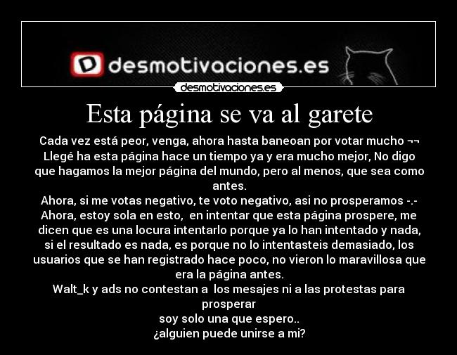 Esta página se va al garete - Cada vez está peor, venga, ahora hasta baneoan por votar mucho ¬¬
Llegé ha esta página hace un tiempo ya y era mucho mejor, No digo
que hagamos la mejor página del mundo, pero al menos, que sea como
antes.
Ahora, si me votas negativo, te voto negativo, asi no prosperamos -.-
Ahora, estoy sola en esto, en intentar que esta página prospere, me
dicen que es una locura intentarlo porque ya lo han intentado y nada,
si el resultado es nada, es porque no lo intentasteis demasiado, los
usuarios que se han registrado hace poco, no vieron lo maravillosa que
era la página antes.
Walt_k y ads no contestan a los mesajes ni a las protestas para
prosperar
soy solo una que espero..
¿alguien puede unirse a mi?