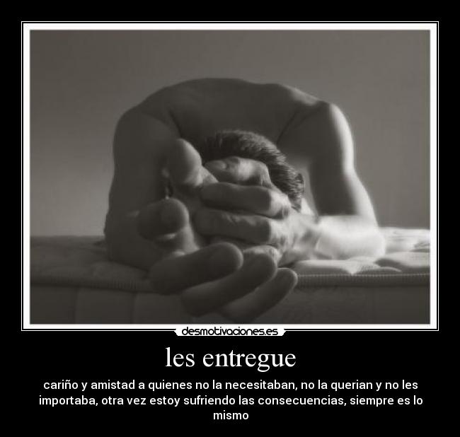 les entregue - cariño y amistad a quienes no la necesitaban, no la querian y no les
importaba, otra vez estoy sufriendo las consecuencias, siempre es lo
mismo