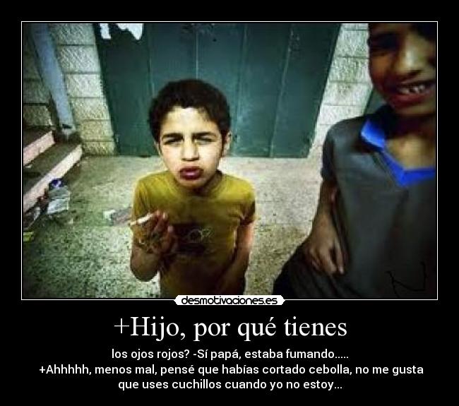 +Hijo, por qué tienes - los ojos rojos? -Sí papá, estaba fumando.....
+Ahhhhh, menos mal, pensé que habías cortado cebolla, no me gusta
que uses cuchillos cuando yo no estoy...