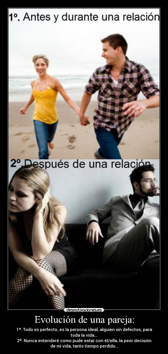 Evolución de una pareja: - 1º. Todo es perfecto, es la persona ideal, alguien sin defectos, para
toda la vida...
2º. Nunca entenderé como pude estar con él/ella, la peor decisión
de mi vida, tanto tiempo perdido...