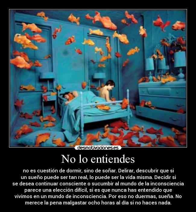 No lo entiendes - no es cuestión de dormir, sino de soñar. Delirar, descubrir que si
un sueño puede ser tan real, lo puede ser la vida misma. Decidir si
se desea continuar consciente o sucumbir al mundo de la inconsciencia
parece una elección difícil, si es que nunca has entendido que
vivimos en un mundo de inconsciencia. Por eso no duermas, sueña. No
merece la pena malgastar ocho horas al día si no haces nada.