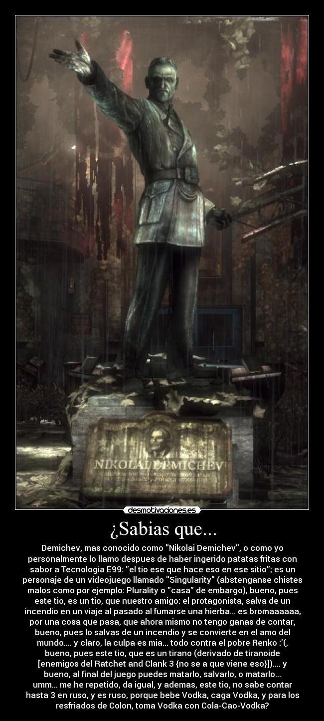 ¿Sabias que... - Demichev, mas conocido como Nikolai Demichev, o como yo
personalmente lo llamo despues de haber ingerido patatas fritas con
sabor a Tecnologia E99: el tio ese que hace eso en ese sitio; es un
personaje de un videojuego llamado Singularity (abstenganse chistes
malos como por ejemplo: Plurality o casa de embargo), bueno, pues
este tio, es un tio, que nuestro amigo: el protagonista, salva de un
incendio en un viaje al pasado al fumarse una hierba... es bromaaaaaa,
por una cosa que pasa, que ahora mismo no tengo ganas de contar,
bueno, pues lo salvas de un incendio y se convierte en el amo del
mundo.... y claro, la culpa es mia... todo contra el pobre Renko :(,
bueno, pues este tio, que es un tirano (derivado de tiranoide
[enemigos del Ratchet and Clank 3 {no se a que viene eso}]).... y
bueno, al final del juego puedes matarlo, salvarlo, o matarlo...
umm... me he repetido, da igual, y ademas, este tio, no sabe contar
hasta 3 en ruso, y es ruso, porque bebe Vodka, caga Vodka, y para los
resfriados de Colon, toma Vodka con Cola-Cao-Vodka?