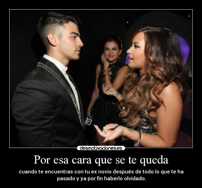 Por esa cara que se te queda - cuando te encuentras con tu ex novio después de todo lo que te ha
pasado y ya por fin haberlo olvidado.