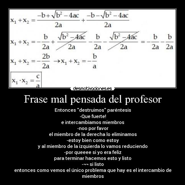 Frase mal pensada del profesor - Entonces destruimos paréntesis
-Que fuerte!
e intercambiamos miembros
-noo por favor
el miembro de la derecha lo eliminamos
-estoy bien como estoy
y al miembro de la izquierda lo vamos reduciendo
-por queeee si yo era feliz
para terminar hacemos esto y listo
-¬¬ si listo
entonces como vemos el único problema que hay es el intercambio de miembros